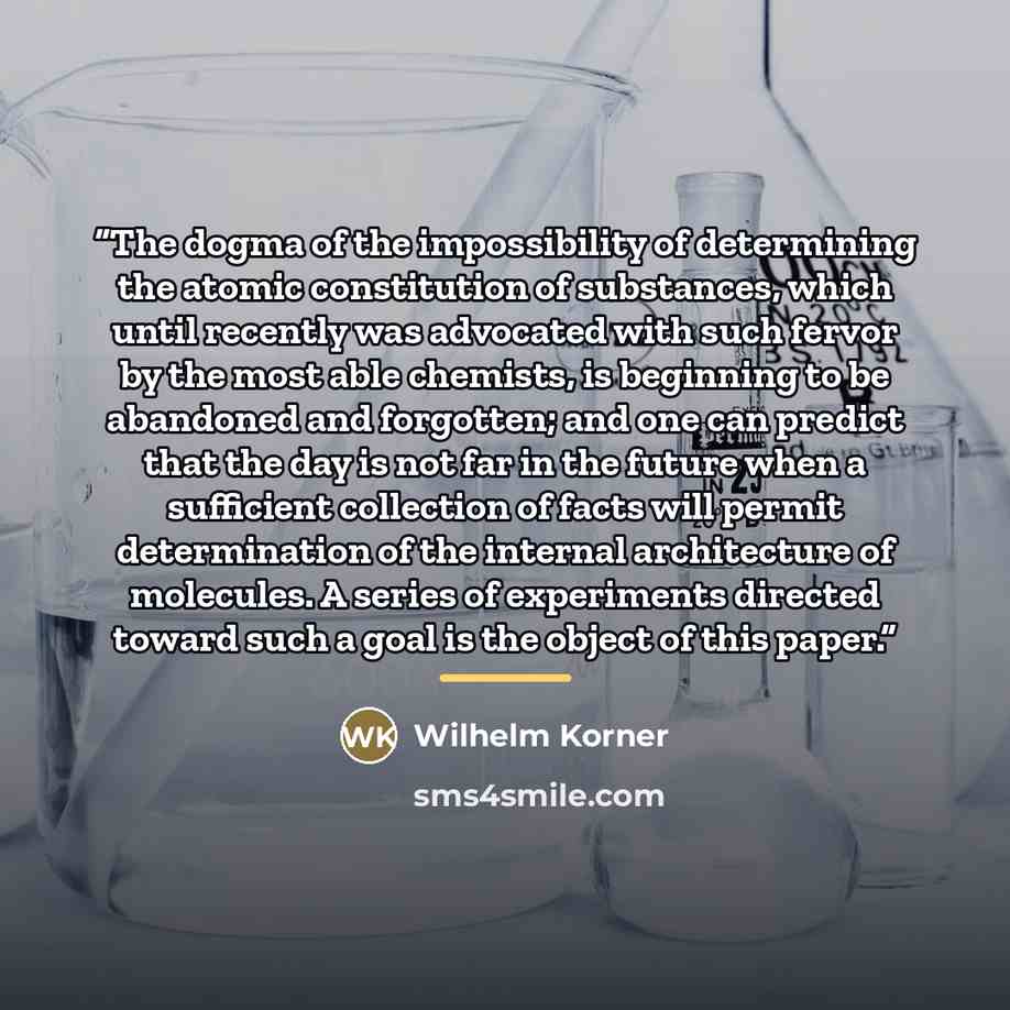 “The dogma of the impossibility of determining the atomic constitution of substances, which until recently was advocated with such fervor by the most able chemists, is beginning to be abandoned and forgotten; and one can predict that the day is not far in the future when a sufficient collection of…” quote by Wilhelm Korner