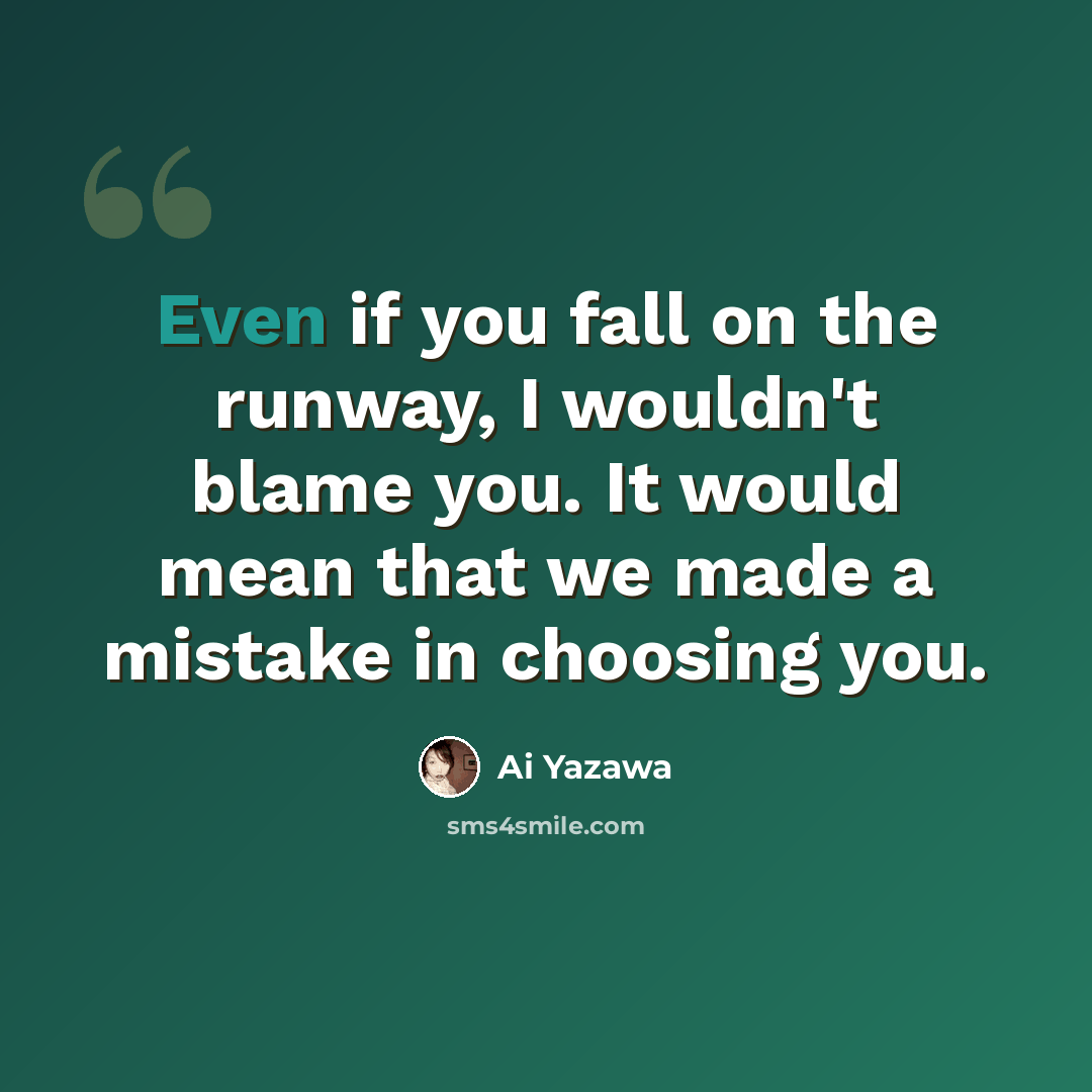 “Even if you fall on the runway, I wouldn't blame you. It would mean that we made a mistake in choosing you.” quote by Ai Yazawa