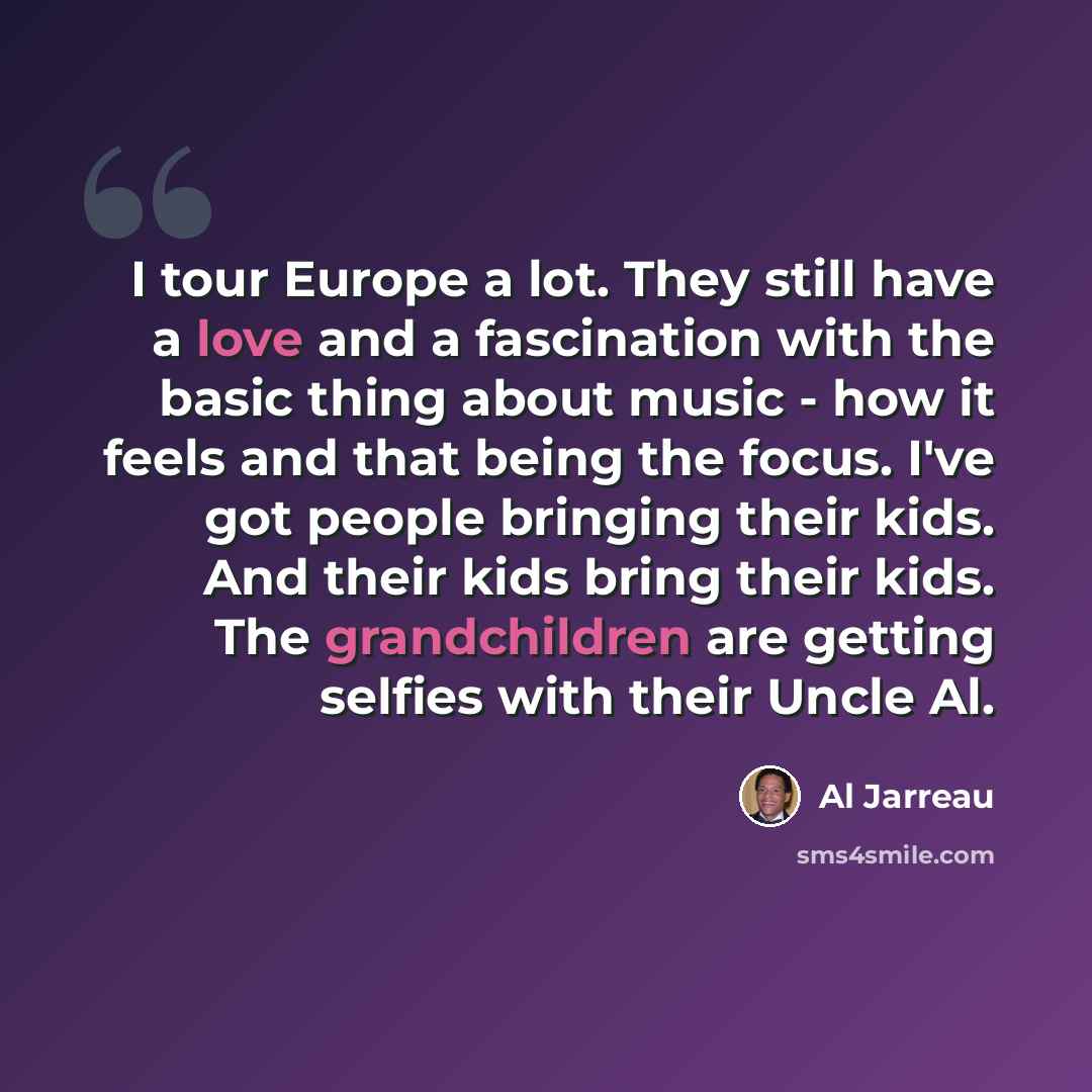 “I tour Europe a lot. They still have a love and a fascination with the basic thing about music - how it feels and that being the focus. I've got people bringing their kids. And their kids bring their kids. The grandchildren are getting selfies with their Uncle Al.” quote by Al Jarreau