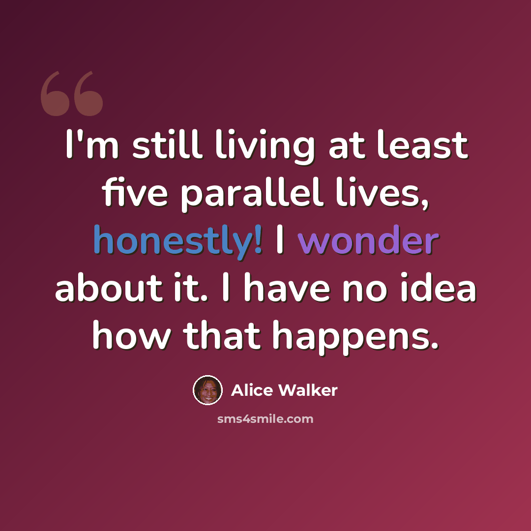 “I'm still living at least five parallel lives, honestly! I wonder about it. I have no idea how that happens.” quote by Alice Walker
