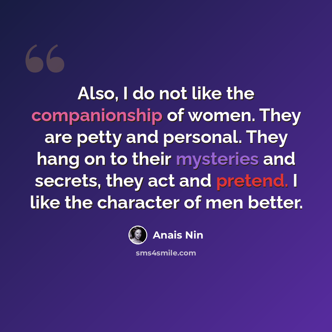 “Also, I do not like the companionship of women. They are petty and personal. They hang on to their mysteries and secrets, they act and pretend. I like the character of men better.” quote by Anais Nin