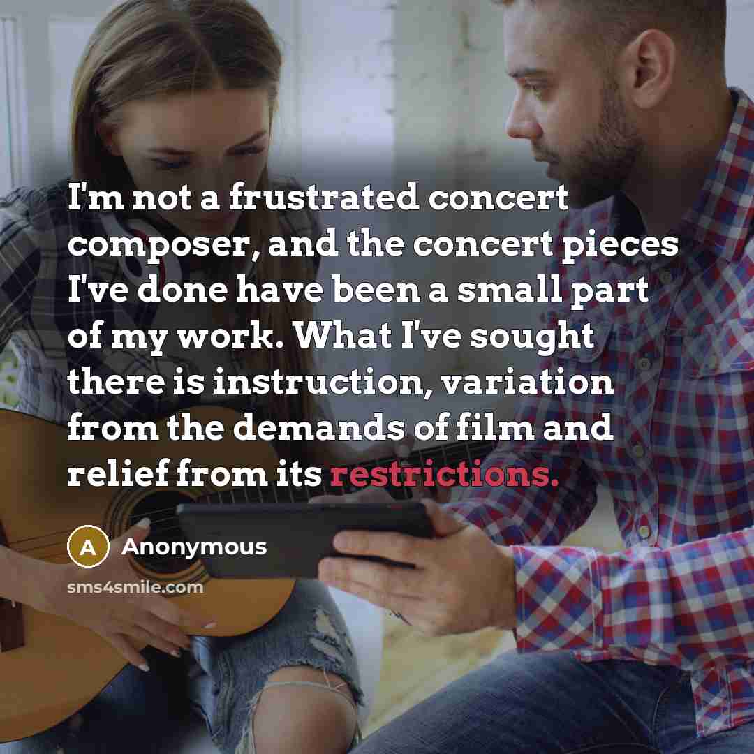 “I'm not a frustrated concert composer, and the concert pieces I've done have been a small part of my work. What I've sought there is instruction, variation from the demands of film and relief from its restrictions.” quote by Anonymous
