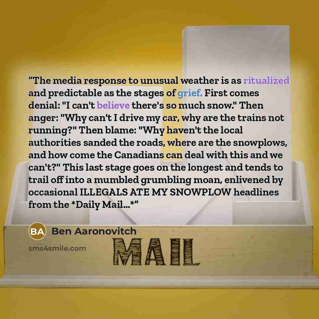 “The media response to unusual weather is as ritualized and predictable as the stages of grief. First comes denial: "I can't believe there's so much snow." Then anger: "Why can't I drive my car, why are the trains not running?" Then blame: "Why haven't the local authorities sanded the roads, where…” quote by Ben Aaronovitch