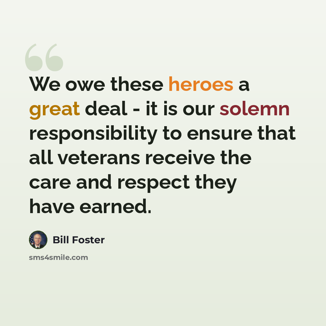 “We owe these heroes a great deal - it is our solemn responsibility to ensure that all veterans receive the care and respect they have earned.” quote by Bill Foster