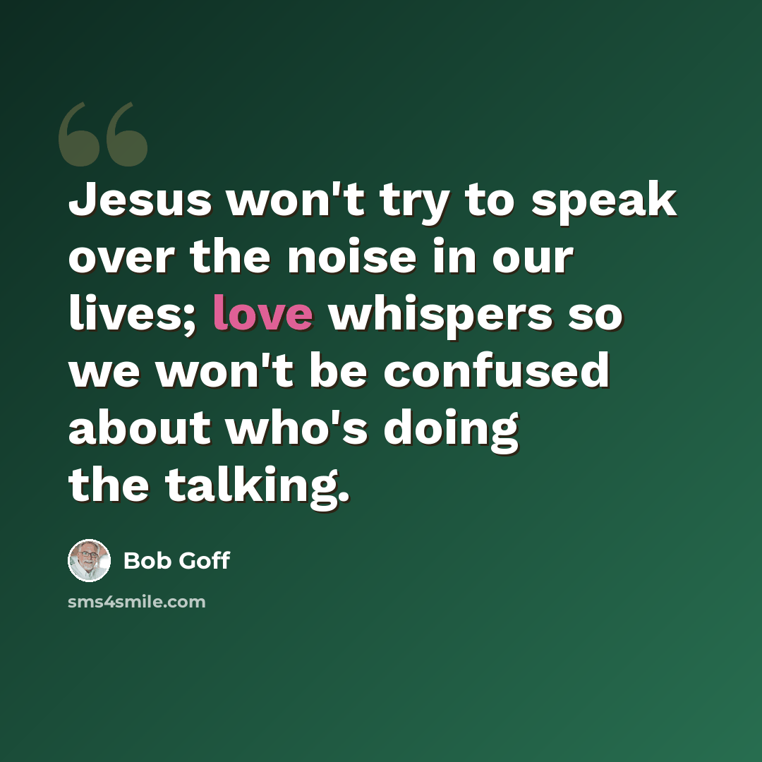 “Jesus won't try to speak over the noise in our lives; love whispers so we won't be confused about who's doing the talking.” quote by Bob Goff