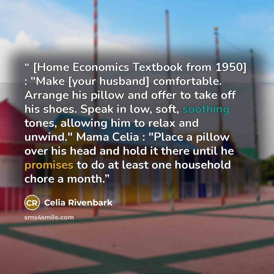 “[Home Economics Textbook from 1950] : "Make [your husband] comfortable. Arrange his pillow and offer to take off his shoes. Speak in low, soft, soothing tones, allowing him to relax and unwind." Mama Celia : "Place a pillow over his head and hold it there until he promises to do at least one…” quote by Celia Rivenbark