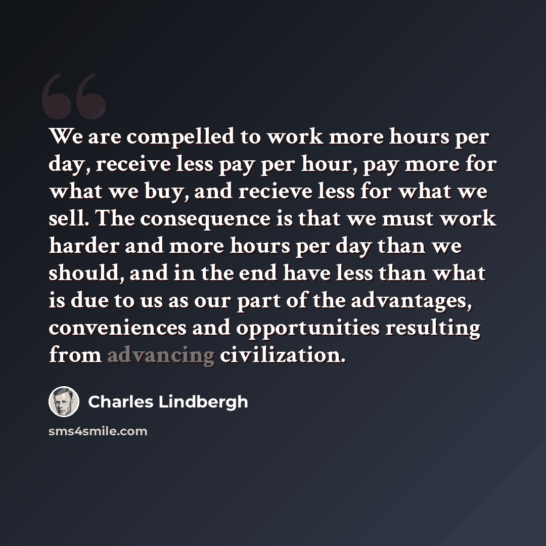 “We are compelled to work more hours per day, receive less pay per hour, pay more for what we buy, and recieve less for what we sell. The consequence is that we must work harder and more hours per day than we should, and in the end have less than what is due to us as our part of the advantages…” quote by Charles Lindbergh