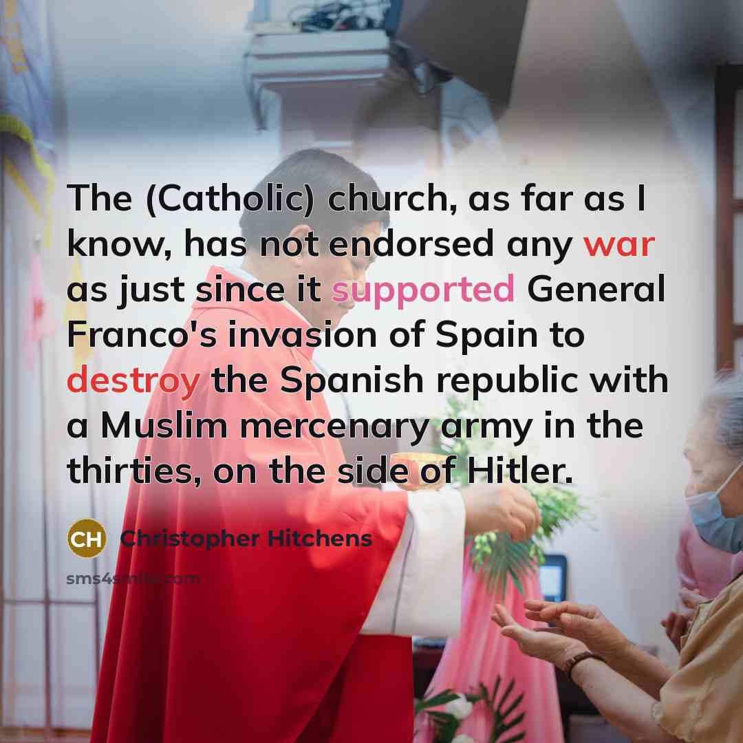 “The (Catholic) church, as far as I know, has not endorsed any war as just since it supported General Franco's invasion of Spain to destroy the Spanish republic with a Muslim mercenary army in the thirties, on the side of Hitler.” quote by Christopher Hitchens