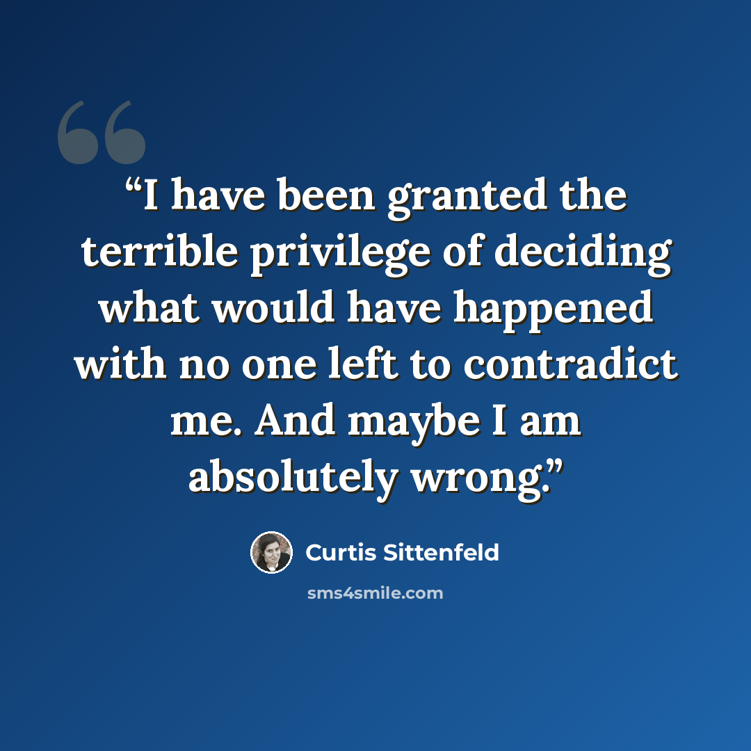 “I have been granted the terrible privilege of deciding what would have happened with no one left to contradict me. And maybe I am absolutely wrong.” quote by Curtis Sittenfeld