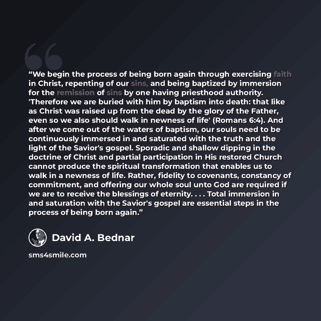 “We begin the process of being born again through exercising faith in Christ, repenting of our sins, and being baptized by immersion for the remission of sins by one having priesthood authority. 'Therefore we are buried with him by baptism into death: that like as Christ was raised up from the dead…” quote by David A. Bednar
