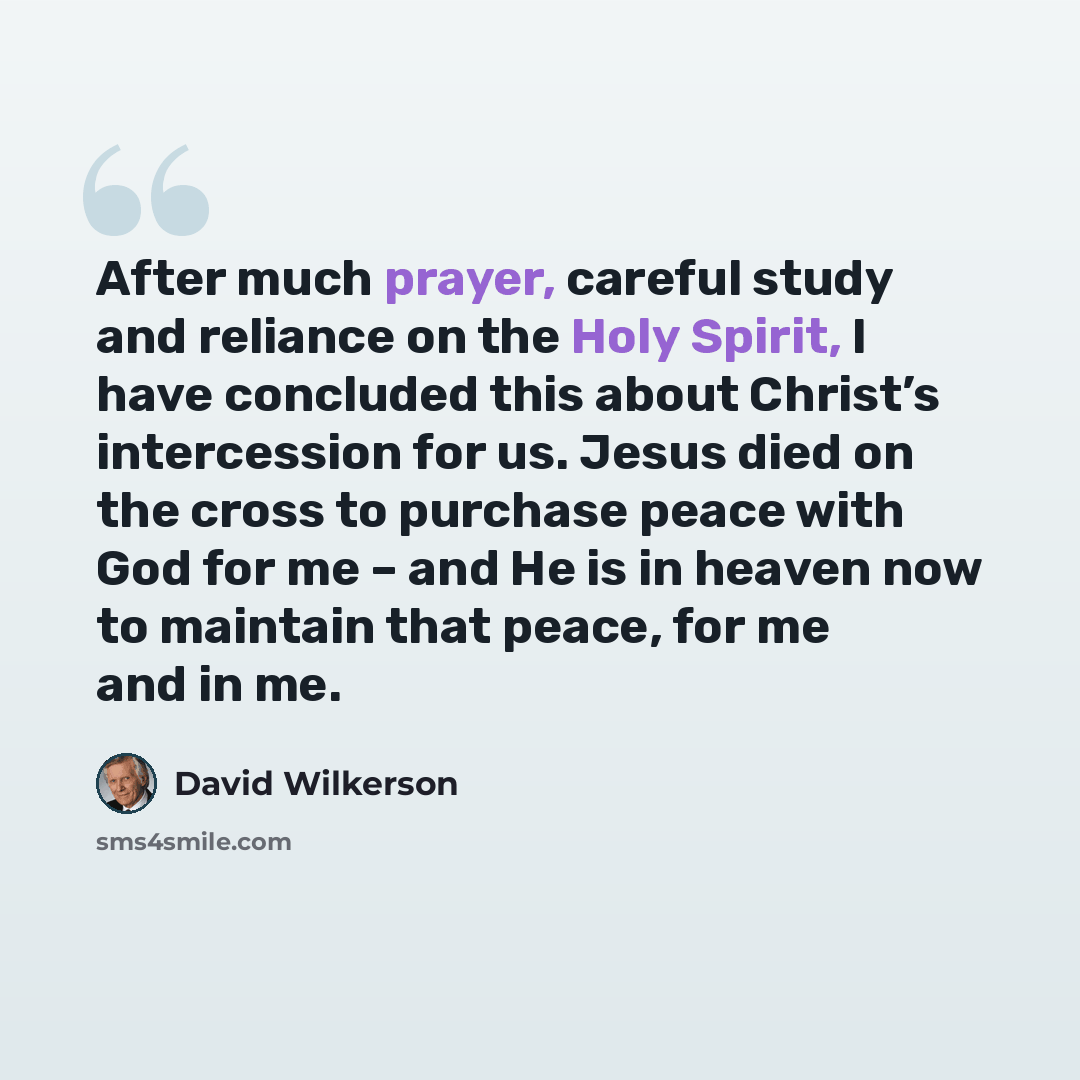 “After much prayer, careful study and reliance on the Holy Spirit, I have concluded this about Christ’s intercession for us. Jesus died on the cross to purchase peace with God for me – and He is in heaven now to maintain that peace, for me and in me.” quote by David Wilkerson