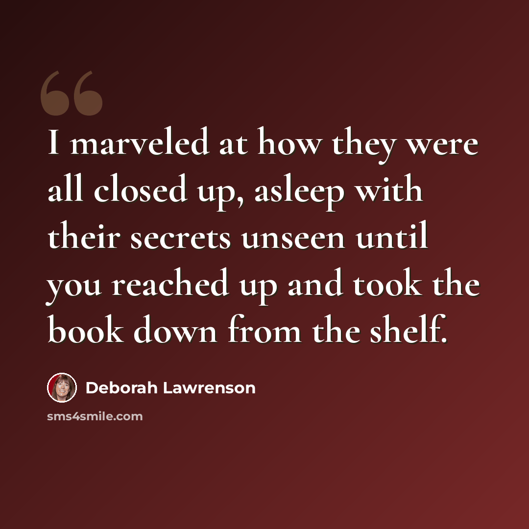 “I marveled at how they were all closed up, asleep with their secrets unseen until you reached up and took the book down from the shelf.” quote by Deborah Lawrenson