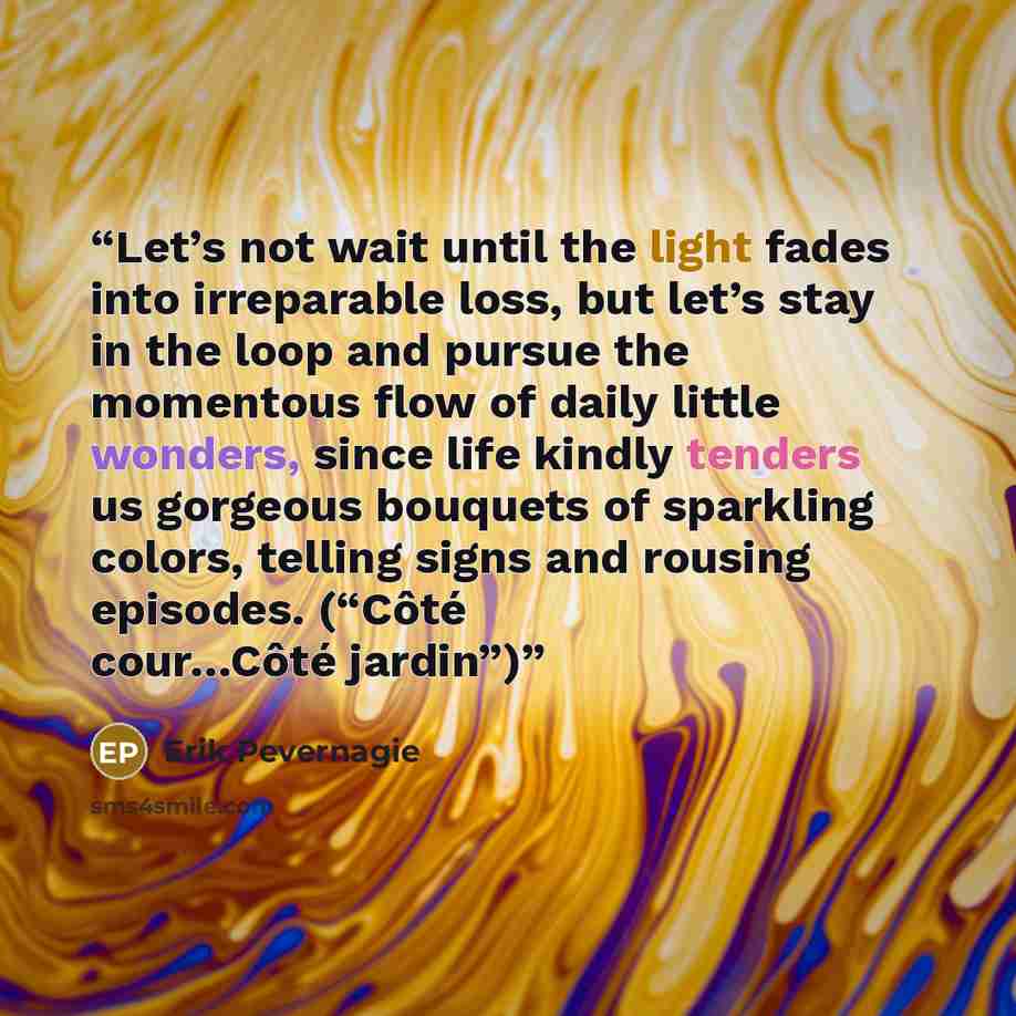 “Let’s not wait until the light fades into irreparable loss, but let’s stay in the loop and pursue the momentous flow of daily little wonders, since life kindly tenders us gorgeous bouquets of sparkling colors, telling signs and rousing episodes. (“Côté cour…Côté jardin”)” quote by Erik Pevernagie
