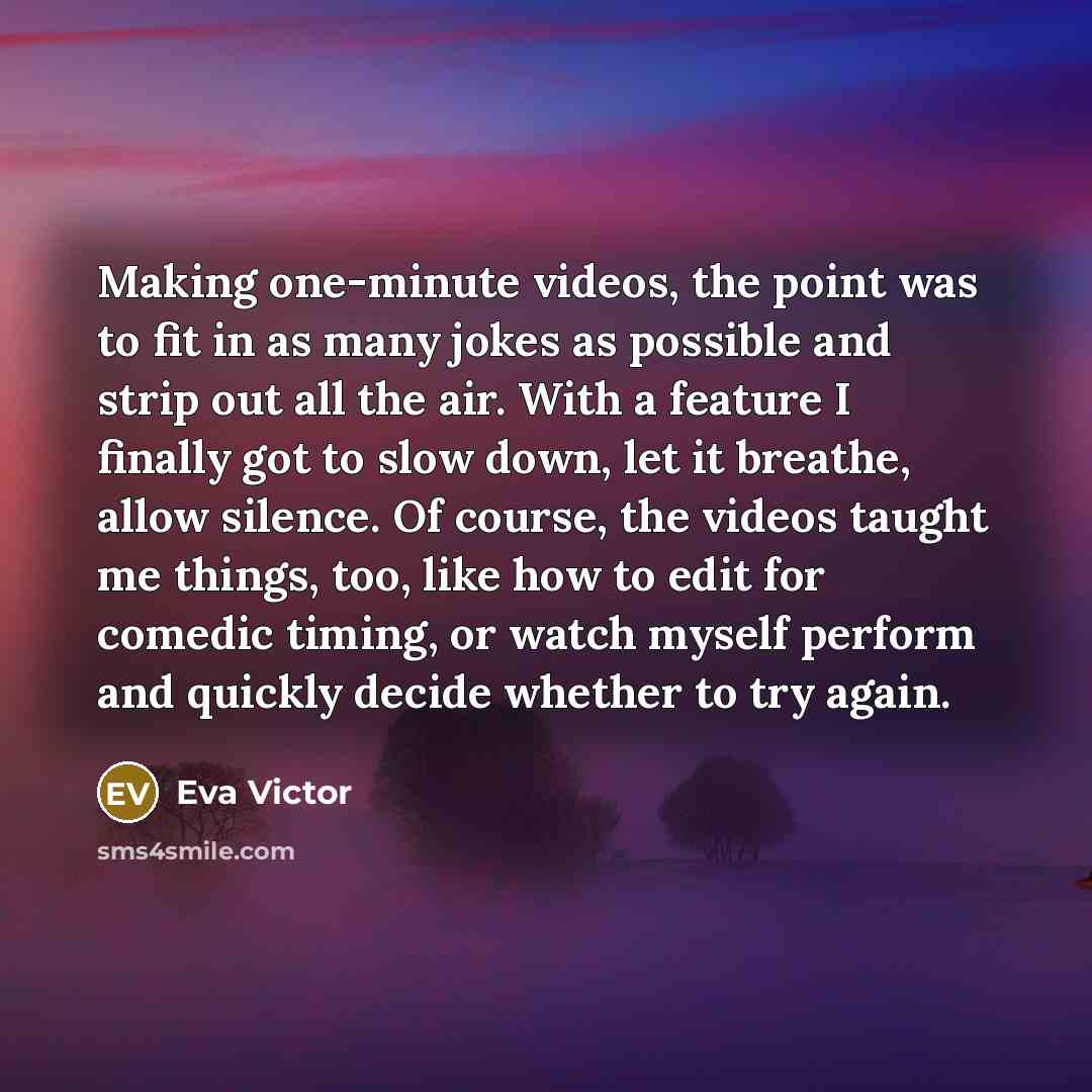 “Making one-minute videos, the point was to fit in as many jokes as possible and strip out all the air. With a feature I finally got to slow down, let it breathe, allow silence. Of course, the videos taught me things, too, like how to edit for comedic timing, or watch myself perform and quickly…” quote by Eva Victor