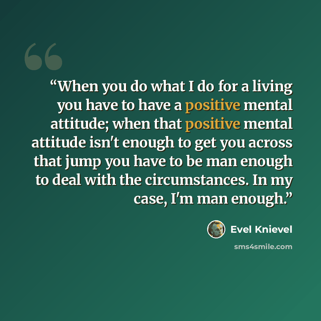 “When you do what I do for a living you have to have a positive mental attitude; when that positive mental attitude isn't enough to get you across that jump you have to be man enough to deal with the circumstances. In my case, I'm man enough.” quote by Evel Knievel