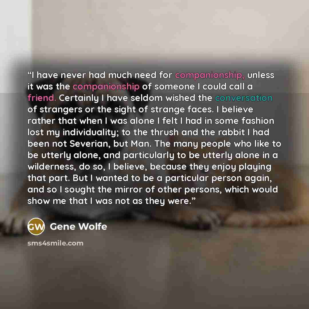 “I have never had much need for companionship, unless it was the companionship of someone I could call a friend. Certainly I have seldom wished the conversation of strangers or the sight of strange faces. I believe rather that when I was alone I felt I had in some fashion lost my individuality; to…” quote by Gene Wolfe