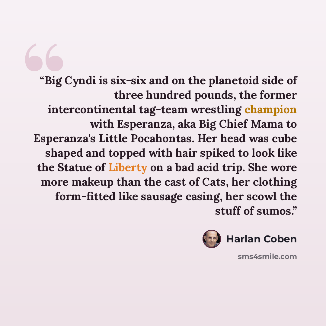 “Big Cyndi is six-six and on the planetoid side of three hundred pounds, the former intercontinental tag-team wrestling champion with Esperanza, aka Big Chief Mama to Esperanza's Little Pocahontas. Her head was cube shaped and topped with hair spiked to look like the Statue of Liberty on a bad acid…” quote by Harlan Coben