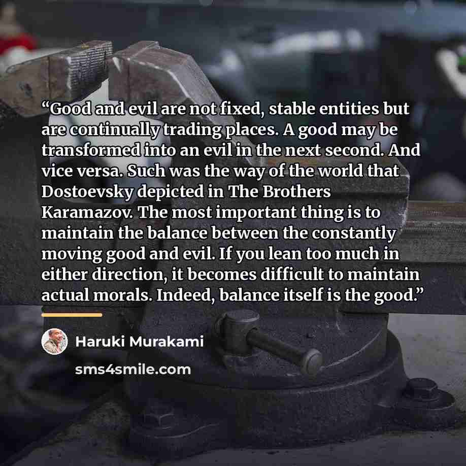 “Good and evil are not fixed, stable entities but are continually trading places. A good may be transformed into an evil in the next second. And vice versa. Such was the way of the world that Dostoevsky depicted in The Brothers Karamazov. The most important thing is to maintain the balance between…” quote by Haruki Murakami