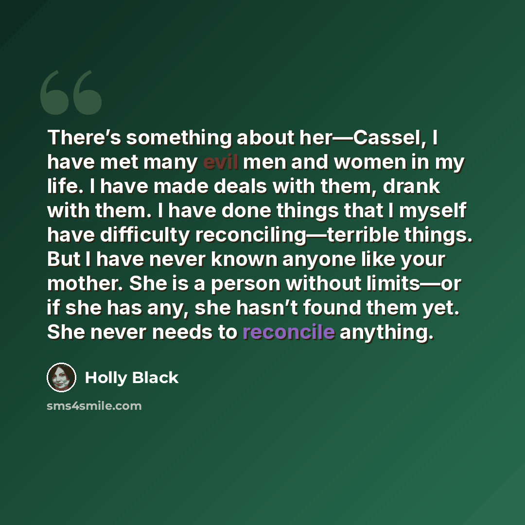 “There’s something about her—Cassel, I have met many evil men and women in my life. I have made deals with them, drank with them. I have done things that I myself have difficulty reconciling—terrible things. But I have never known anyone like your mother. She is a person without limits—or if she…” quote by Holly Black