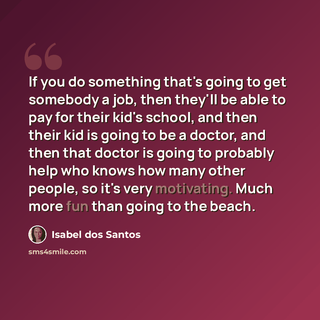 “If you do something that's going to get somebody a job, then they'll be able to pay for their kid's school, and then their kid is going to be a doctor, and then that doctor is going to probably help who knows how many other people, so it's very motivating. Much more fun than going to the beach.” quote by Isabel dos Santos