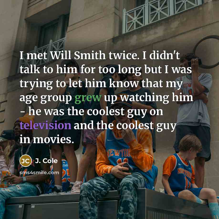 “I met Will Smith twice. I didn't talk to him for too long but I was trying to let him know that my age group grew up watching him - he was the coolest guy on television and the coolest guy in movies.” quote by J. Cole
