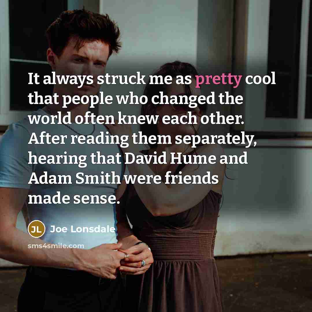 “It always struck me as pretty cool that people who changed the world often knew each other. After reading them separately, hearing that David Hume and Adam Smith were friends made sense.” quote by Joe Lonsdale