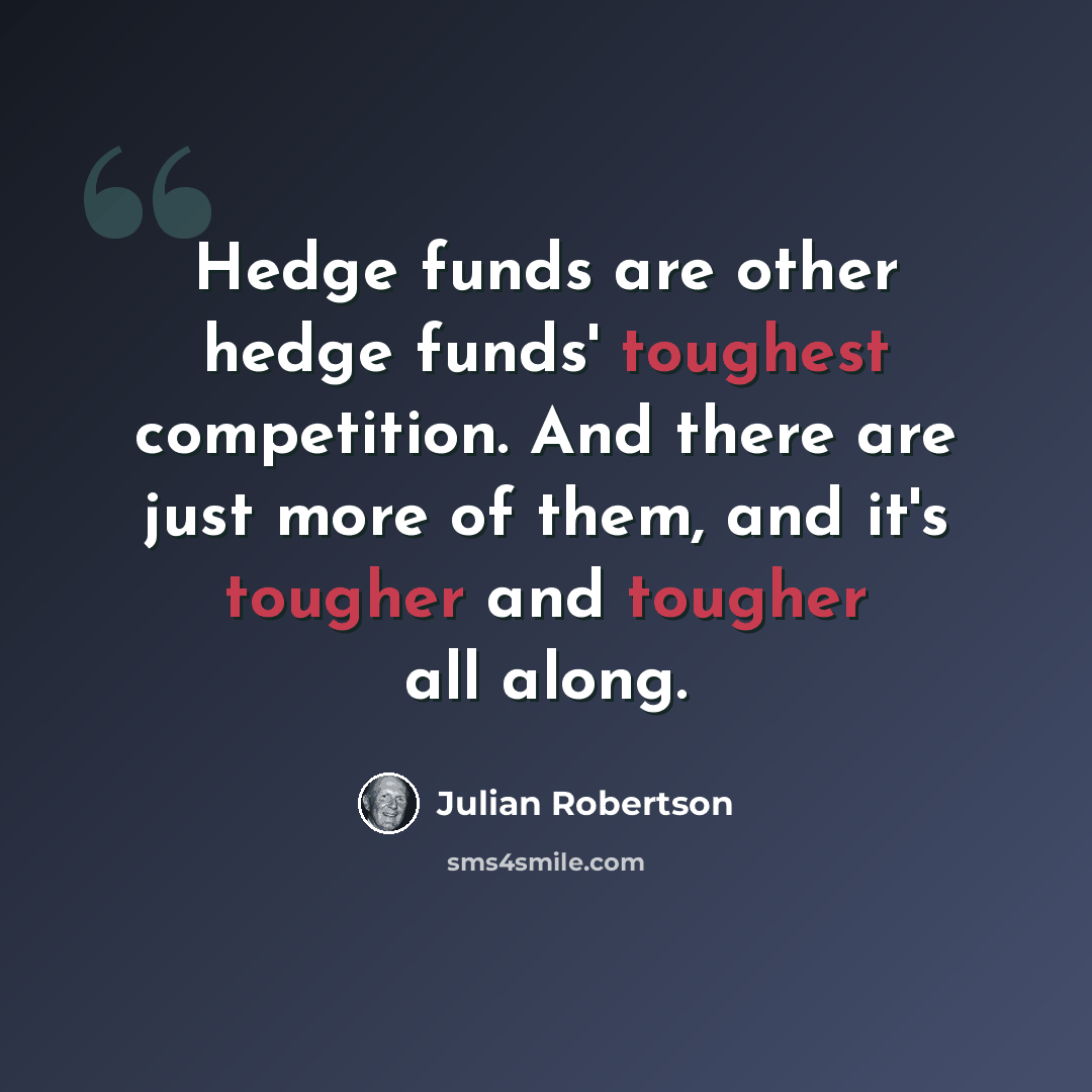“Hedge funds are other hedge funds' toughest competition. And there are just more of them, and it's tougher and tougher all along.” quote by Julian Robertson