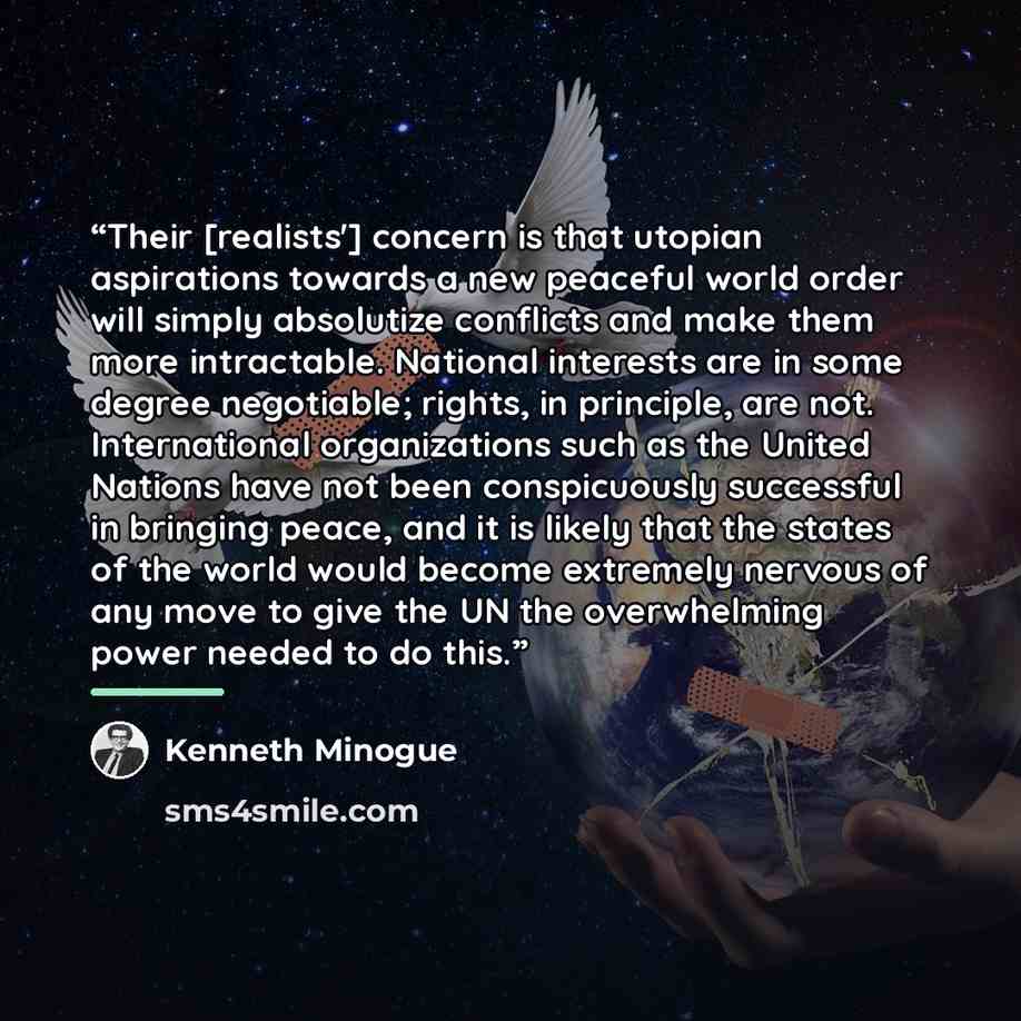 “Their [realists'] concern is that utopian aspirations towards a new peaceful world order will simply absolutize conﬂicts and make them more intractable. National interests are in some degree negotiable; rights, in principle, are not. International organizations such as the United Nations have not…” quote by Kenneth Minogue
