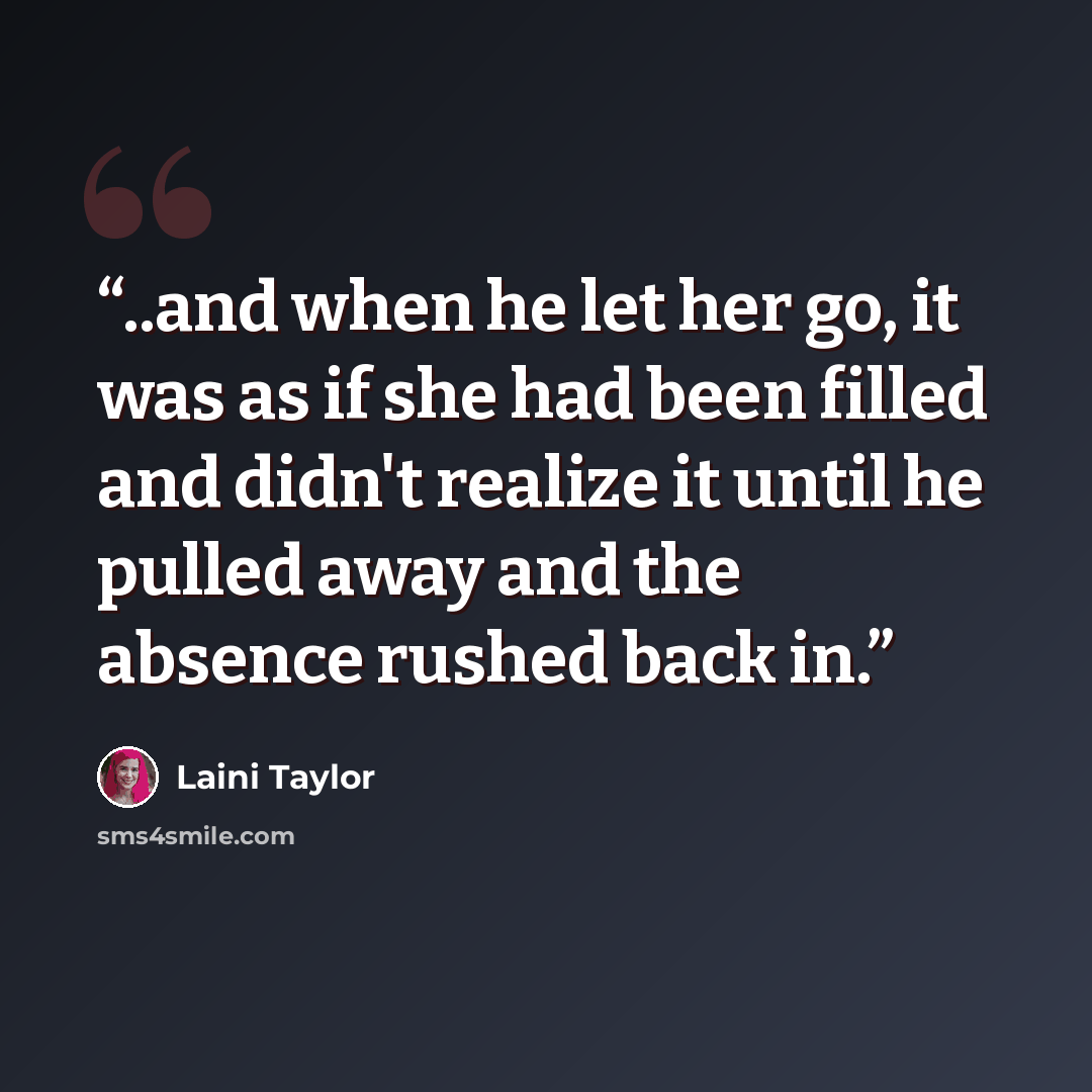 “..and when he let her go, it was as if she had been filled and didn't realize it until he pulled away and the absence rushed back in.” quote by Laini Taylor