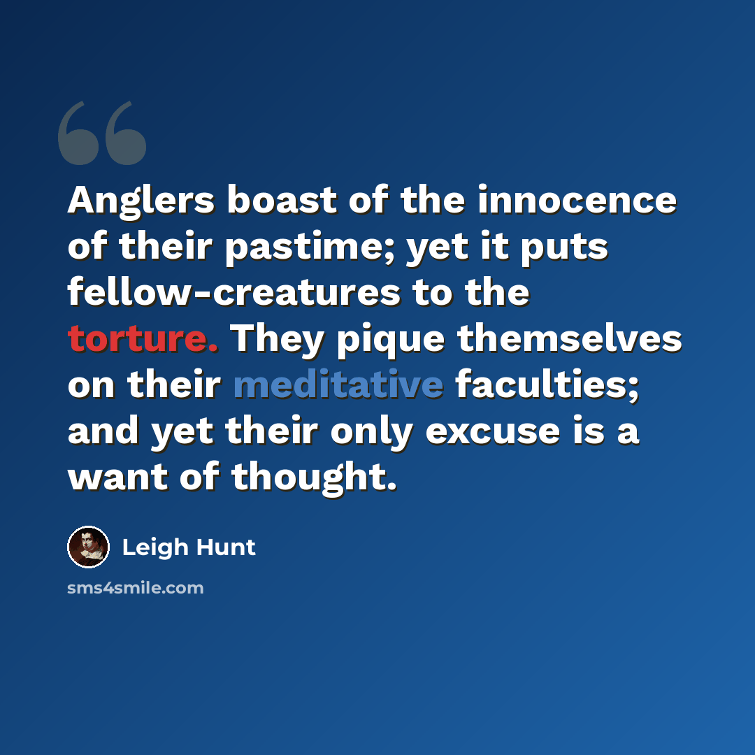 “Anglers boast of the innocence of their pastime; yet it puts fellow-creatures to the torture. They pique themselves on their meditative faculties; and yet their only excuse is a want of thought.” quote by Leigh Hunt