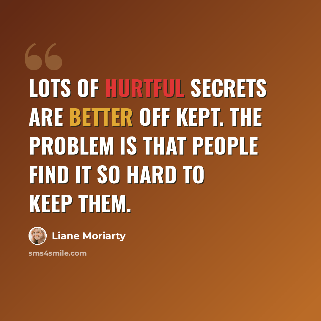 “Lots of hurtful secrets are better off kept. The problem is that people find it so hard to keep them.” quote by Liane Moriarty