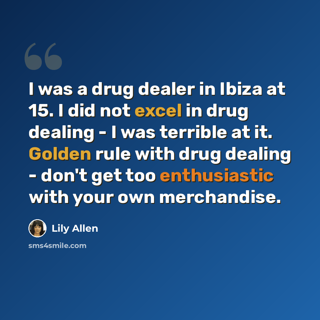 “I was a drug dealer in Ibiza at 15. I did not excel in drug dealing - I was terrible at it. Golden rule with drug dealing - don't get too enthusiastic with your own merchandise.” quote by Lily Allen