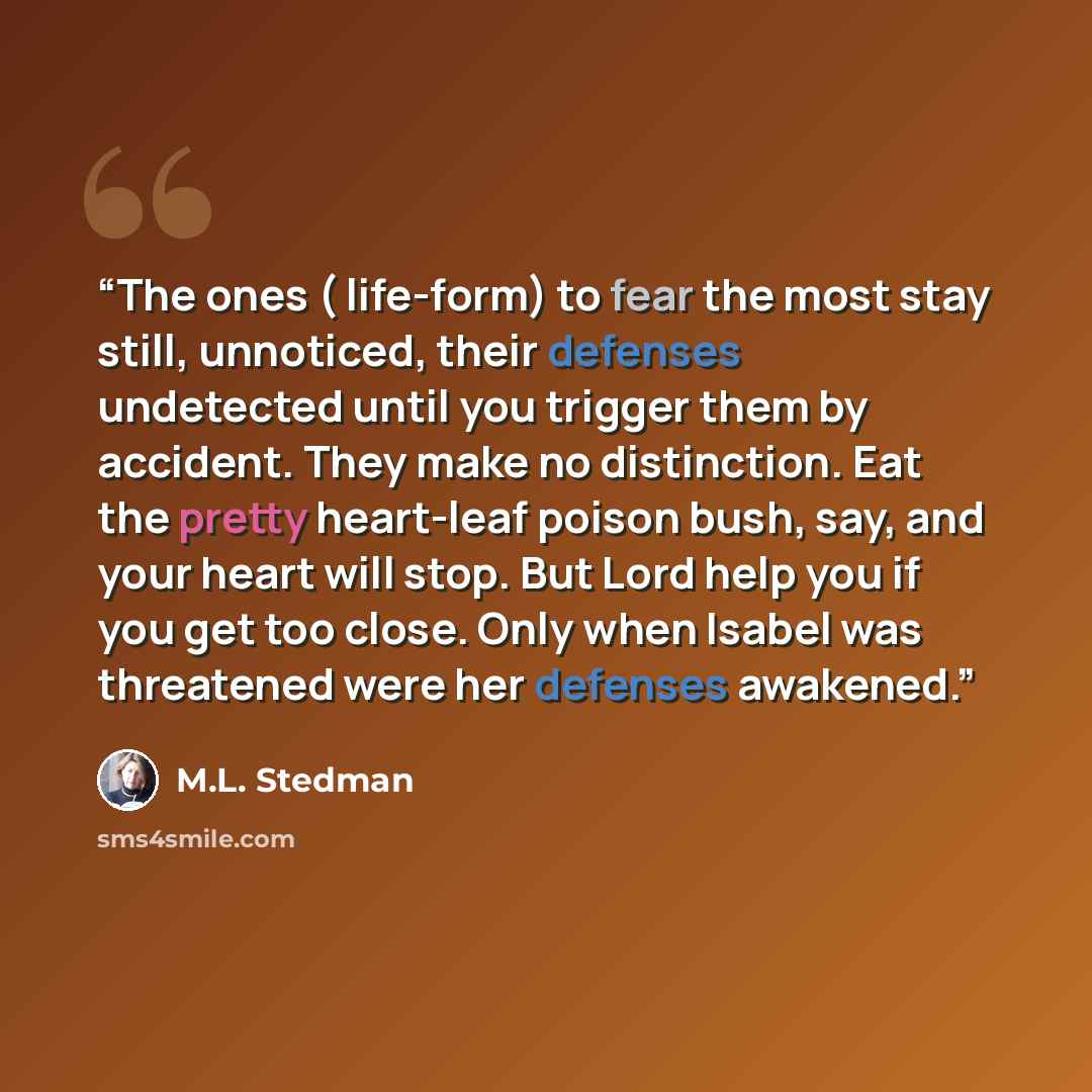 “The ones ( life-form) to fear the most stay still, unnoticed, their defenses undetected until you trigger them by accident. They make no distinction. Eat the pretty heart-leaf poison bush, say, and your heart will stop. But Lord help you if you get too close. Only when Isabel was threatened were…” quote by M.L. Stedman