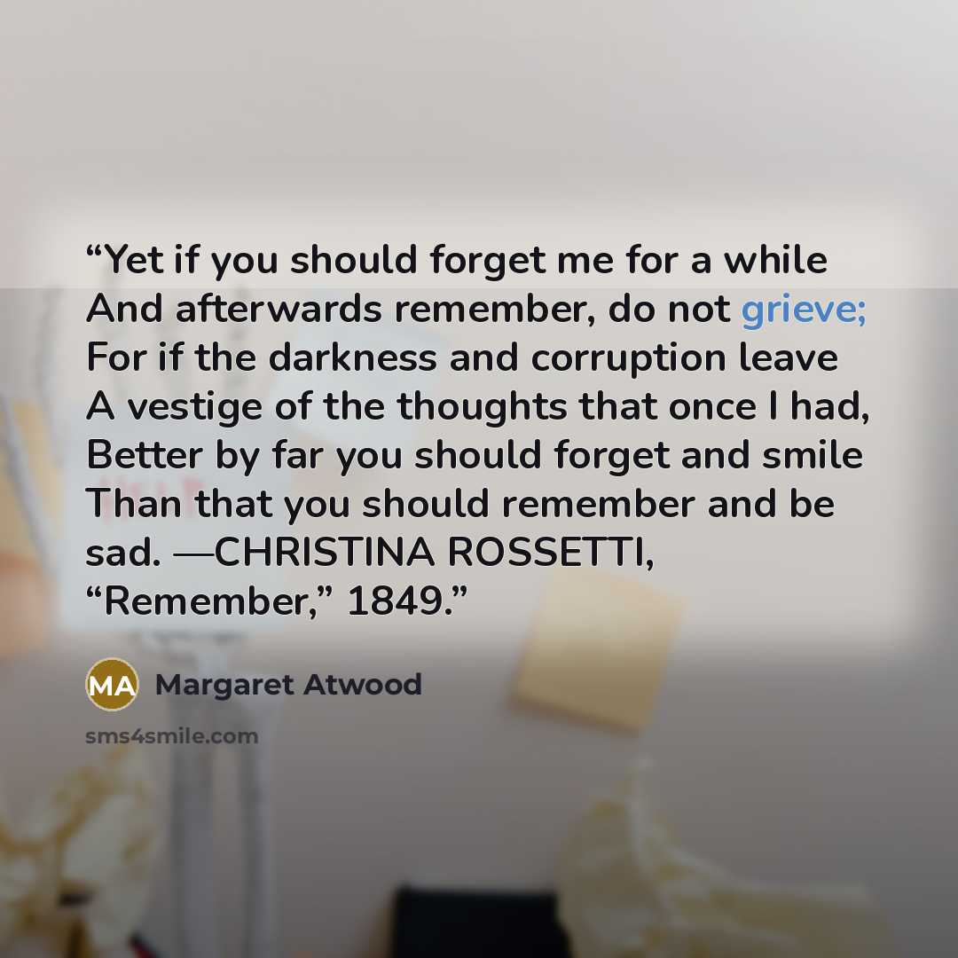 “Yet if you should forget me for a while And afterwards remember, do not grieve; For if the darkness and corruption leave A vestige of the thoughts that once I had, Better by far you should forget and smile Than that you should remember and be sad. —CHRISTINA ROSSETTI, “Remember,” 1849.” quote by Margaret Atwood