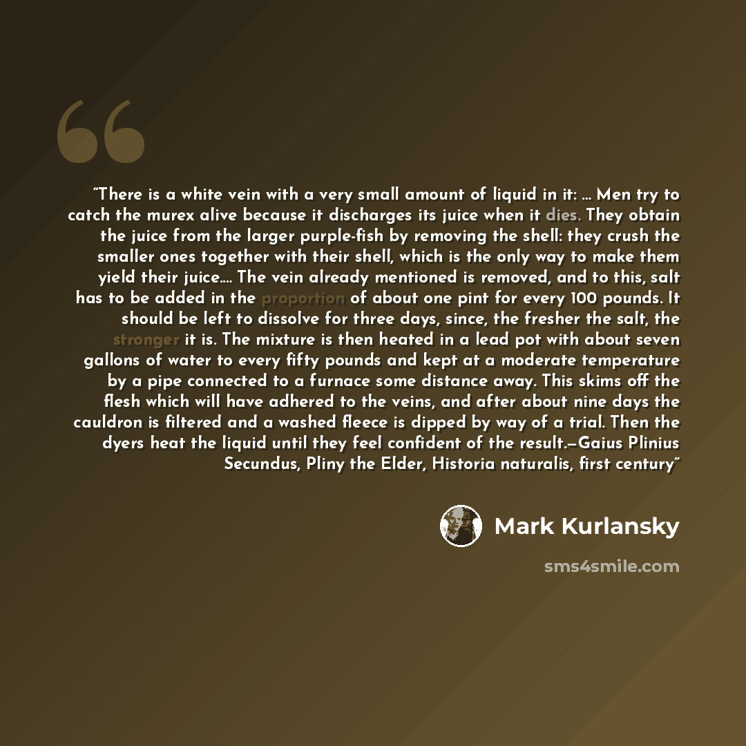 “There is a white vein with a very small amount of liquid in it: … Men try to catch the murex alive because it discharges its juice when it dies. They obtain the juice from the larger purple-fish by removing the shell: they crush the smaller ones together with their shell, which is the only way to…” quote by Mark Kurlansky