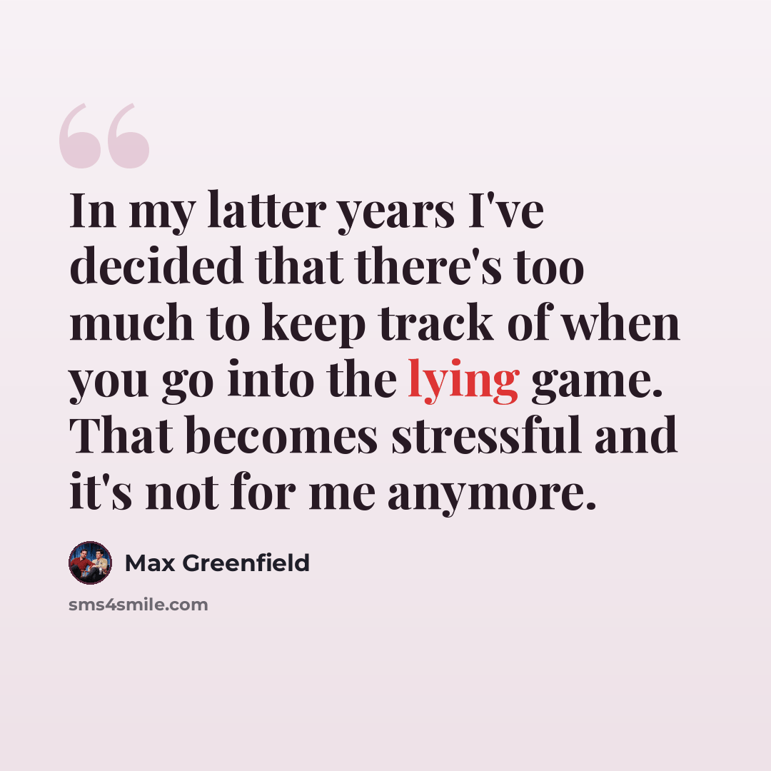 “In my latter years I've decided that there's too much to keep track of when you go into the lying game. That becomes stressful and it's not for me anymore.” quote by Max Greenfield