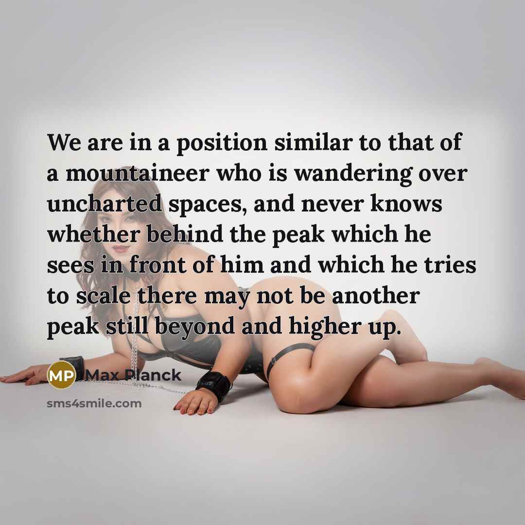 “We are in a position similar to that of a mountaineer who is wandering over uncharted spaces, and never knows whether behind the peak which he sees in front of him and which he tries to scale there may not be another peak still beyond and higher up.” quote by Max Planck