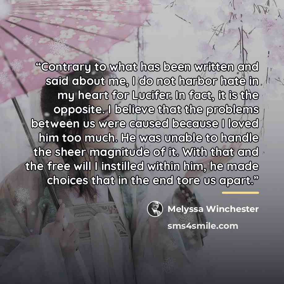 “Contrary to what has been written and said about me, I do not harbor hate in my heart for Lucifer. In fact, it is the opposite. I believe that the problems between us were caused because I loved him too much. He was unable to handle the sheer magnitude of it. With that and the free will I…” quote by Melyssa Winchester