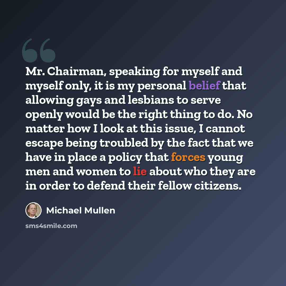 “Mr. Chairman, speaking for myself and myself only, it is my personal belief that allowing gays and lesbians to serve openly would be the right thing to do. No matter how I look at this issue, I cannot escape being troubled by the fact that we have in place a policy that forces young men and women…” quote by Michael Mullen