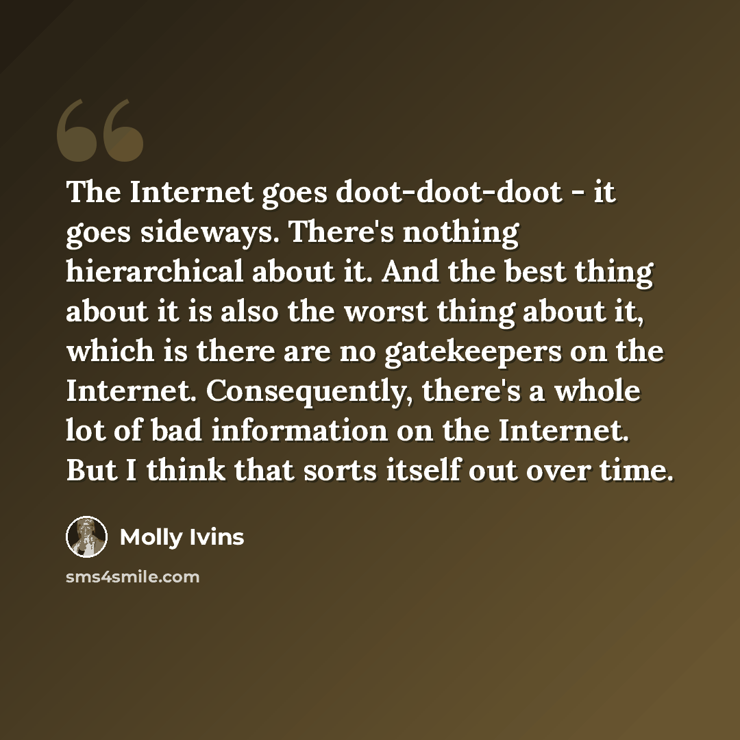 “The Internet goes doot-doot-doot - it goes sideways. There's nothing hierarchical about it. And the best thing about it is also the worst thing about it, which is there are no gatekeepers on the Internet. Consequently, there's a whole lot of bad information on the Internet. But I think that sorts…” quote by Molly Ivins
