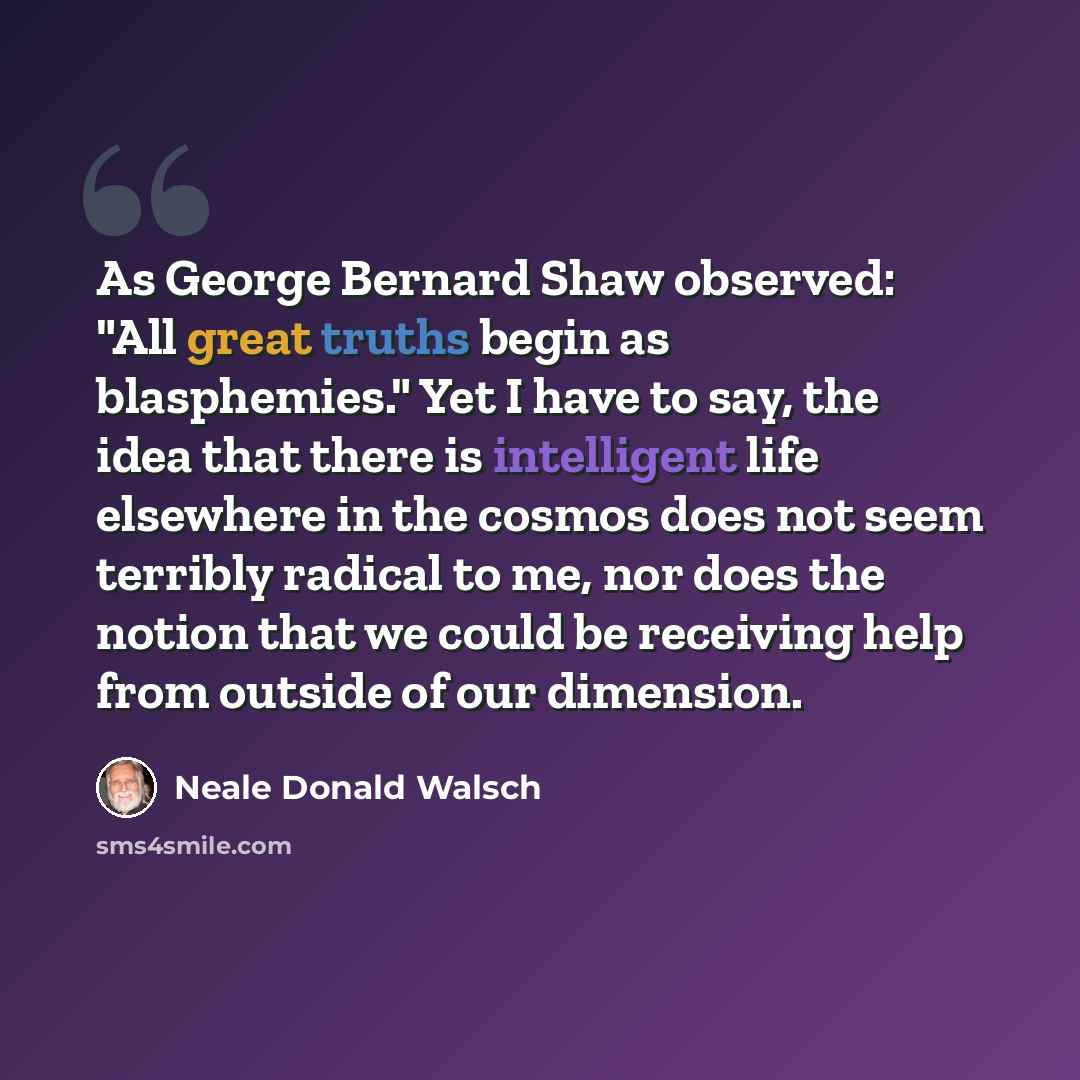 “As George Bernard Shaw observed: "All great truths begin as blasphemies." Yet I have to say, the idea that there is intelligent life elsewhere in the cosmos does not seem terribly radical to me, nor does the notion that we could be receiving help from outside of our dimension.” quote by Neale Donald Walsch