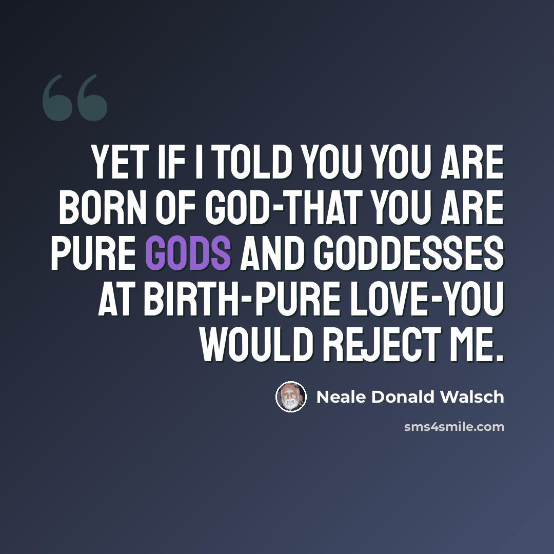 “Yet if I told you you are born of God-that you are pure Gods and Goddesses at birth-pure love-you would reject me.” quote by Neale Donald Walsch