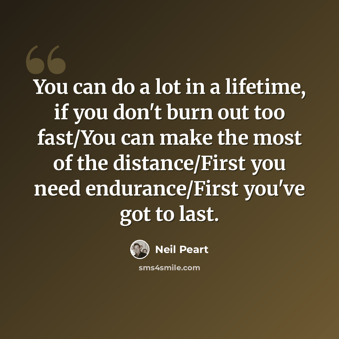“You can do a lot in a lifetime, if you don't burn out too fast/You can make the most of the distance/First you need endurance/First you've got to last.” quote by Neil Peart
