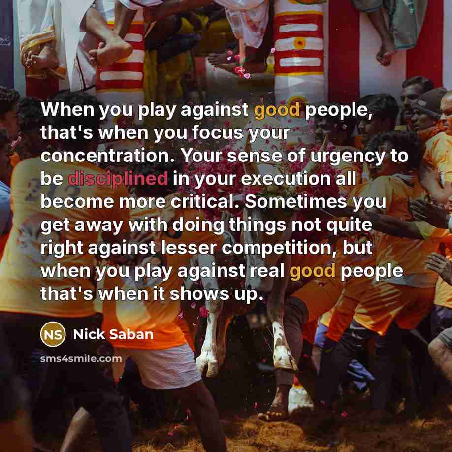 “When you play against good people, that's when you focus your concentration. Your sense of urgency to be disciplined in your execution all become more critical. Sometimes you get away with doing things not quite right against lesser competition, but when you play against real good people that's…” quote by Nick Saban