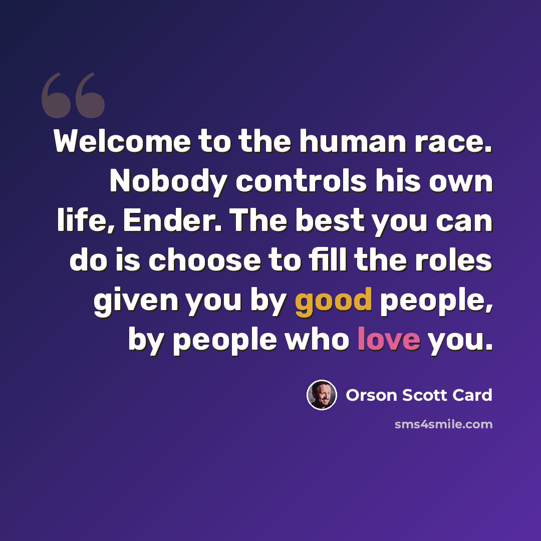 “Welcome to the human race. Nobody controls his own life, Ender. The best you can do is choose to fill the roles given you by good people, by people who love you.” quote by Orson Scott Card