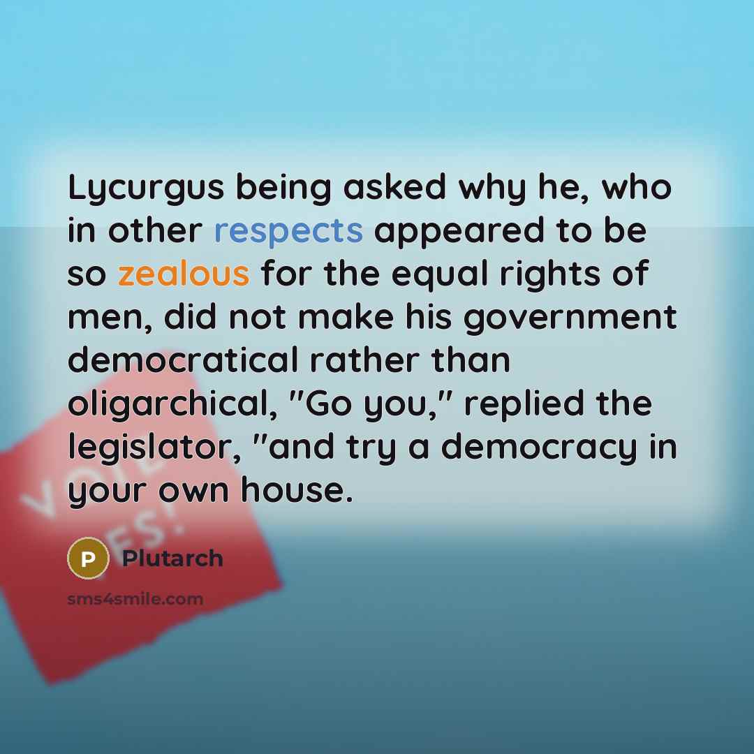 “Lycurgus being asked why he, who in other respects appeared to be so zealous for the equal rights of men, did not make his government democratical rather than oligarchical, "Go you," replied the legislator, "and try a democracy in your own house.” quote by Plutarch