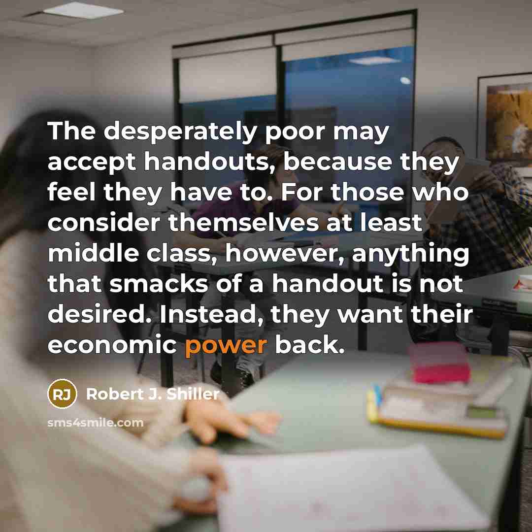 “The desperately poor may accept handouts, because they feel they have to. For those who consider themselves at least middle class, however, anything that smacks of a handout is not desired. Instead, they want their economic power back.” quote by Robert J. Shiller