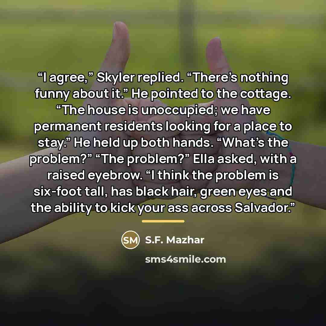 “I agree,” Skyler replied. “There’s nothing funny about it.” He pointed to the cottage. “The house is unoccupied; we have permanent residents looking for a place to stay.” He held up both hands. “What’s the problem?” “The problem?” Ella asked, with a raised eyebrow. “I think the problem is six-foot…” quote by S.F. Mazhar