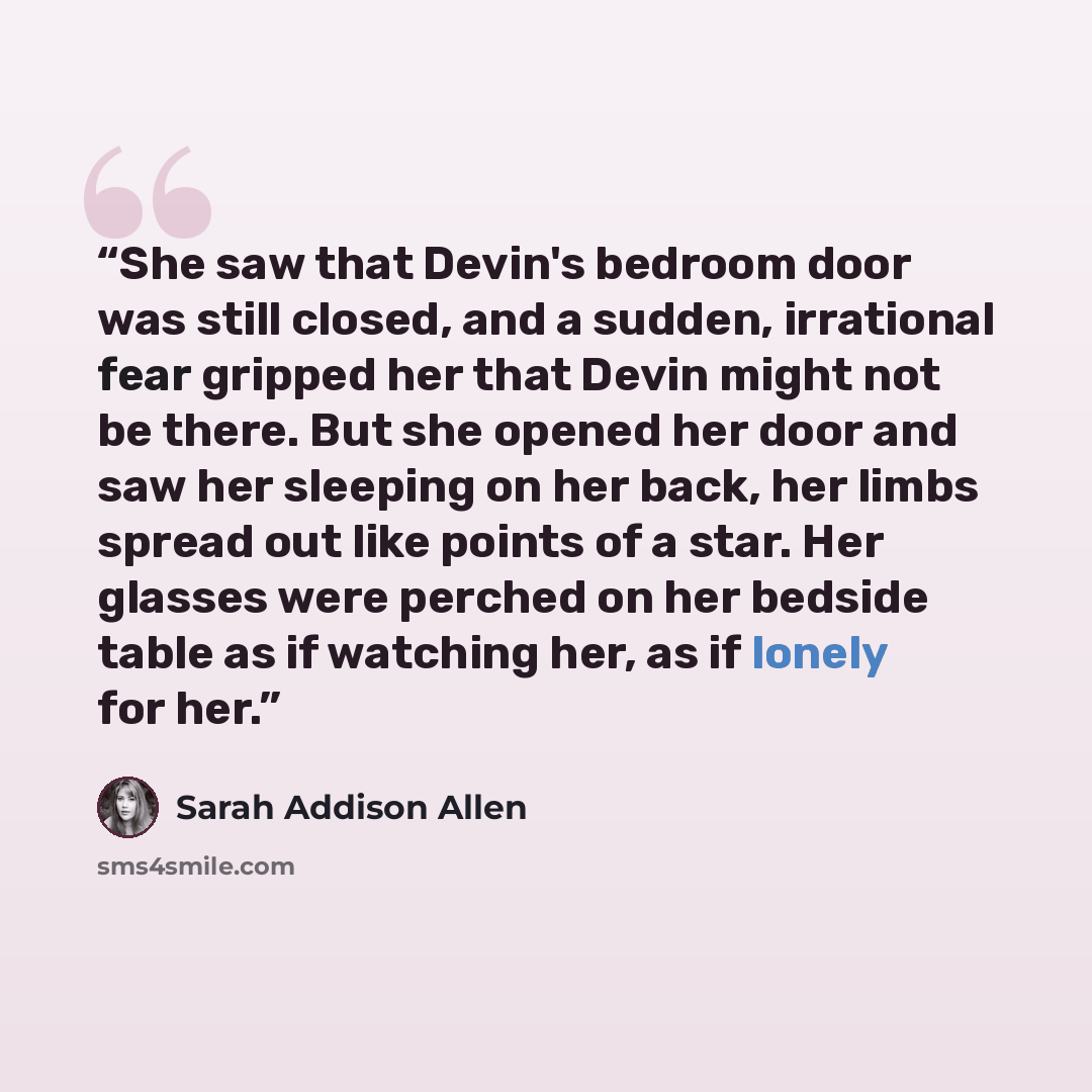 “She saw that Devin's bedroom door was still closed, and a sudden, irrational fear gripped her that Devin might not be there. But she opened her door and saw her sleeping on her back, her limbs spread out like points of a star. Her glasses were perched on her bedside table as if watching her, as if…” quote by Sarah Addison Allen