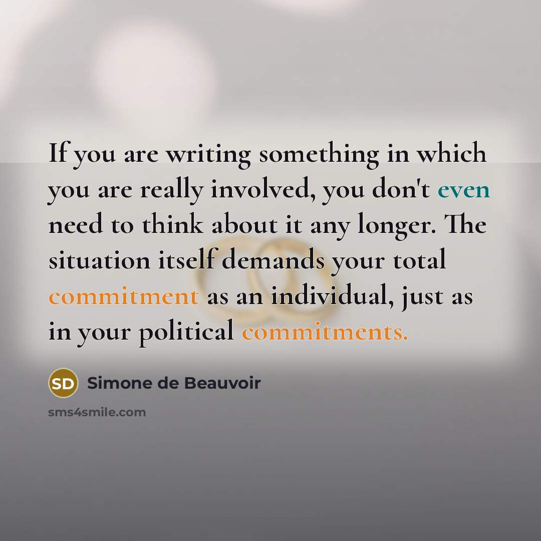 “If you are writing something in which you are really involved, you don't even need to think about it any longer. The situation itself demands your total commitment as an individual, just as in your political commitments.” quote by Simone de Beauvoir
